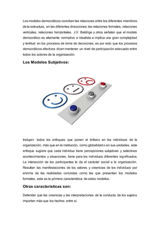 Los modelos democráticos conciben las relaciones entre los diferentes miembros
de la estructura, en las diferentes direcciones: las relaciones formales, relaciones
verticales, relaciones horizontales. J.V. Baldrige y otros señalan que el modelo
democrático es altamente normativo e idealista e implica una gran complejidad
y lentitud en los procesos de toma de decisiones, es por esto que los procesos
democráticos efectivos dicen mantener un nivel de participación adecuado entre
todos los actores de la organización.
Los Modelos Subjetivos:
Incluyen todos los enfoques que ponen el énfasis en los individuos de la
organización, más que en la institución, como globalidad o en sus unidades, este
enfoque sugiere que cada individuo tiene percepciones subjetivas y selectivos
acontecimientos y situaciones, tiene para los individuos diferentes significados.
La interacción de los participantes le da el carácter social a la organización.
Resultan las manifestaciones de los valores y creencias de los individuos por
encima de las realidades concretas como las que presentan los modelos
formales, esta es la primera característica de estos modelos.
Otras características son:
Defender que las creencias y las interpretaciones de la conducta de los sujetos
importan más que los hechos entre sí.
 