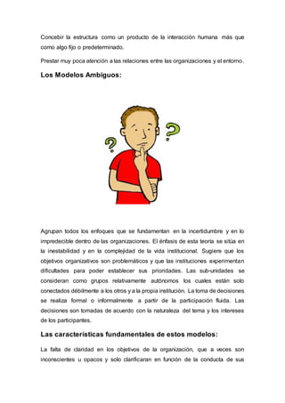 Concebir la estructura como un producto de la interacción humana más que
como algo fijo o predeterminado.
Prestar muy poca atención a las relaciones entre las organizaciones y el entorno.
Los Modelos Ambiguos:
Agrupan todos los enfoques que se fundamentan en la incertidumbre y en lo
impredecible dentro de las organizaciones. El énfasis de esta teoría se sitúa en
la inestabilidad y en la complejidad de la vida institucional. Sugiere que los
objetivos organizativos son problemáticos y que las instituciones experimentan
dificultades para poder establecer sus prioridades. Las sub-unidades se
consideran como grupos relativamente autónomos los cuales están solo
conectados débilmente a los otros y a la propia institución. La toma de decisiones
se realiza formal o informalmente a partir de la participación fluida. Las
decisiones son tomadas de acuerdo con la naturaleza del tema y los intereses
de los participantes.
Las características fundamentales de estos modelos:
La falta de claridad en los objetivos de la organización, que a veces son
inconscientes u opacos y solo clarificaran en función de la conducta de sus
 