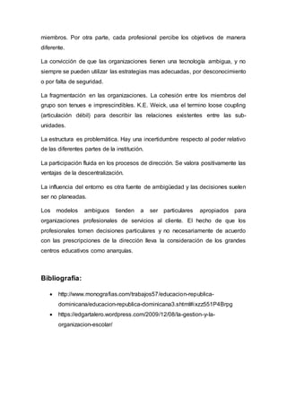 miembros. Por otra parte, cada profesional percibe los objetivos de manera
diferente.
La convicción de que las organizaciones tienen una tecnología ambigua, y no
siempre se pueden utilizar las estrategias mas adecuadas, por desconocimiento
o por falta de seguridad.
La fragmentación en las organizaciones. La cohesión entre los miembros del
grupo son tenues e imprescindibles. K.E. Weick, usa el termino loose coupling
(articulación débil) para describir las relaciones existentes entre las sub-
unidades.
La estructura es problemática. Hay una incertidumbre respecto al poder relativo
de las diferentes partes de la institución.
La participación fluida en los procesos de dirección. Se valora positivamente las
ventajas de la descentralización.
La influencia del entorno es otra fuente de ambigüedad y las decisiones suelen
ser no planeadas.
Los modelos ambiguos tienden a ser particulares apropiados para
organizaciones profesionales de servicios al cliente. El hecho de que los
profesionales tomen decisiones particulares y no necesariamente de acuerdo
con las prescripciones de la dirección lleva la consideración de los grandes
centros educativos como anarquías.
Bibliografía:
 http://www.monografias.com/trabajos57/educacion-republica-
dominicana/educacion-republica-dominicana3.shtml#ixzz551P4Brpg
 https://edgartalero.wordpress.com/2009/12/08/la-gestion-y-la-
organizacion-escolar/
 