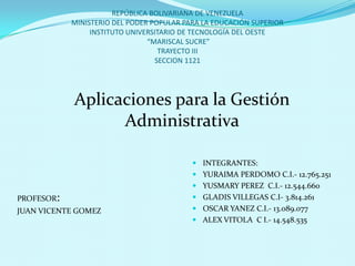 REPÚBLICA BOLIVARIANA DE VENEZUELA
MINISTERIO DEL PODER POPULAR PARA LA EDUCACIÓN SUPERIOR
INSTITUTO UNIVERSITARIO DE TECNOLOGÍA DEL OESTE
“MARISCAL SUCRE”
TRAYECTO III
SECCION 1121
PROFESOR:
JUAN VICENTE GOMEZ
Aplicaciones para la Gestión
Administrativa
 INTEGRANTES:
 YURAIMA PERDOMO C.I.- 12.765.251
 YUSMARY PEREZ C.I.- 12.544.660
 GLADIS VILLEGAS C.I- 3.814.261
 OSCAR YANEZ C.I.- 13.089.077
 ALEX VITOLA C I.- 14.548.535
 