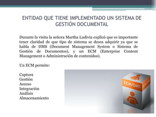 ENTIDAD QUE TIENE IMPLEMENTADO UN SISTEMA DE
GESTIÓN DOCUMENTAL
Durante la visita la señora Martha Ludivia explicó que es importante
tener claridad de que tipo de sistema se desea adquirir ya que se
habla de DMS (Document Management System o Sistema de
Gestión de Documentos), y un ECM (Enterprise Content
Management o Administración de contenidos).
Un ECM permite:
Captura
Gestión
Acceso
Integración
Análisis
Almacenamiento
 