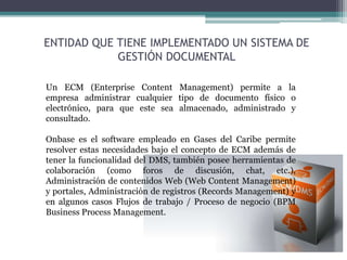 Un ECM (Enterprise Content Management) permite a la
empresa administrar cualquier tipo de documento físico o
electrónico, para que este sea almacenado, administrado y
consultado.
Onbase es el software empleado en Gases del Caribe permite
resolver estas necesidades bajo el concepto de ECM además de
tener la funcionalidad del DMS, también posee herramientas de
colaboración (como foros de discusión, chat, etc.),
Administración de contenidos Web (Web Content Management)
y portales, Administración de registros (Records Management) y
en algunos casos Flujos de trabajo / Proceso de negocio (BPM
Business Process Management.
ENTIDAD QUE TIENE IMPLEMENTADO UN SISTEMA DE
GESTIÓN DOCUMENTAL
 