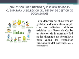 ¿CUÁLES SON LOS CRITERIOS QUE SE HAN TENIDO EN
CUENTA PARA LA SELECCIÓN DEL SISTEMA DE GESTIÓN DE
DOCUMENTOS?
Para identificar si el sistema de
gestión de documentos cumple
con los criterios mínimos
exigidos por Gases de Caribe
en función de la normatividad
se ha diseñado un formulario
para valida los requisitos
funcionales del software. Ver a
continuación.
 