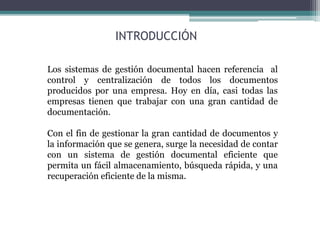 INTRODUCCIÓN
Los sistemas de gestión documental hacen referencia al
control y centralización de todos los documentos
producidos por una empresa. Hoy en día, casi todas las
empresas tienen que trabajar con una gran cantidad de
documentación.
Con el fin de gestionar la gran cantidad de documentos y
la información que se genera, surge la necesidad de contar
con un sistema de gestión documental eficiente que
permita un fácil almacenamiento, búsqueda rápida, y una
recuperación eficiente de la misma.
 