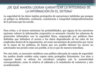 ¿DE QUÉ MANERA LOGRAN GARANTIZAR LA INTEGRIDAD DE
LA INFORMACIÓN EN EL SISTEMA?
La seguridad de los datos implica protegerlos de operaciones indebidas que pongan
en peligro su definición, existencia, consistencia e integridad independientemente
de la persona que los accede.
Para evitar, o al menos minimizar las probabilidades, que alguna de las anteriores
opciones vulnere la información corporativa es necesario vincular los esfuerzos de
protección informática con la seguridad física, empezando por políticas bien
definidas que delimiten el acceso a los datos dependiendo de los roles de los
empleados dentro de la organización, así como mecanismos de protección que vayan
de la mano de las políticas, de forma que sea posible detectar los acceso no
autorizados tan pronto como sea posible, si no es que de manera inmediata.
Por otro lado, es necesario establecer una política adecuada de copias de seguridad;
los medios donde residen estas copias estan protegidos físicamente. Los sites o
espacios donde se ubican los servidores cumplen con la normatividad
correspondiente, como la relativa al cableado y la instalación de extintores y aire
acondicionado.
 