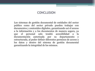 CONCLUSION
Los sistemas de gestión documental de entidades del sector
publico como del sector privado pueden trabajar con
documentos y contenidos digitales, garantizando así el acceso
a la información y a los documentos de manera segura, ya
que el personal solo tendrá accesibilidad a la
documentación autorizada por su departamento y
estructurada, al poder definir diferentes permisos de acceso a
los datos y dentro del sistema de gestión documental
garantizando la integridad de los mismos.
 