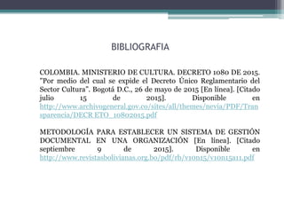 BIBLIOGRAFIA
COLOMBIA. MINISTERIO DE CULTURA. DECRETO 1080 DE 2015.
"Por medio del cual se expide el Decreto Único Reglamentario del
Sector Cultura”. Bogotá D.C., 26 de mayo de 2015 [En línea]. [Citado
julio 15 de 2015]. Disponible en
http://www.archivogeneral.gov.co/sites/all/themes/nevia/PDF/Tran
sparencia/DECR ETO_10802015.pdf
METODOLOGÍA PARA ESTABLECER UN SISTEMA DE GESTIÓN
DOCUMENTAL EN UNA ORGANIZACIÓN [En línea]. [Citado
septiembre 9 de 2015]. Disponible en
http://www.revistasbolivianas.org.bo/pdf/rb/v10n15/v10n15a11.pdf
 
