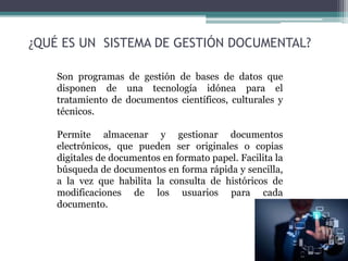 ¿QUÉ ES UN SISTEMA DE GESTIÓN DOCUMENTAL?
Son programas de gestión de bases de datos que
disponen de una tecnología idónea para el
tratamiento de documentos científicos, culturales y
técnicos.
Permite almacenar y gestionar documentos
electrónicos, que pueden ser originales o copias
digitales de documentos en formato papel. Facilita la
búsqueda de documentos en forma rápida y sencilla,
a la vez que habilita la consulta de históricos de
modificaciones de los usuarios para cada
documento.
 