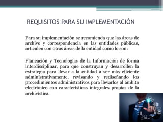 REQUISITOS PARA SU IMPLEMENTACIÓN
Para su implementación se recomienda que las áreas de
archivo y correspondencia en las entidades públicas,
articulen con otras áreas de la entidad como lo son:
Planeación y Tecnologías de la Información de forma
interdisciplinar, para que construyan y desarrollen la
estrategia para llevar a la entidad a ser más eficiente
administrativamente, revisando y rediseñando los
procedimientos administrativos para llevarlos al ámbito
electrónico con características integrales propias de la
archivística.
 