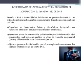 GENERALIDADES DEL SISTEMA DE GESTIÓN DOCUMENTAL DE
ACUERDO CON EL DECRETO 1080 DE 2015
Artículo 2.8.2.6.1. Generalidades del sistema de gestión documental. Las
entidades públicas deben contar con un sistema de gestión documental que
permita.
a)Organizar los documentos físicos y electrónicos, incluyendo sus
metadatos a través de cuadros de clasificación documental.
b)Establecer plazos de conservación y eliminación para la información y los
documentos electrónicos de archivo en tablas de retención documental
(TRD) y tablas de valoración documental (TVD).
c) Ejecutar procesos de eliminación parcial o completa de acuerdo con los
tiempos establecidos en las TRD o TVD.
 