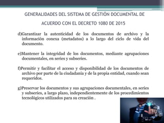 d)Garantizar la autenticidad de los documentos de archivo y la
información conexa (metadatos) a lo largo del ciclo de vida del
documento.
e)Mantener la integridad de los documentos, mediante agrupaciones
documentales, en series y subseries.
f)Permitir y facilitar el acceso y disponibilidad de los documentos de
archivo por parte de la ciudadanía y de la propia entidad, cuando sean
requeridos.
g)Preservar los documentos y sus agrupaciones documentales, en series
y subseries, a largo plazo, independientemente de los procedimientos
tecnológicos utilizados para su creación .
GENERALIDADES DEL SISTEMA DE GESTIÓN DOCUMENTAL DE
ACUERDO CON EL DECRETO 1080 DE 2015
 