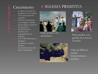 Crecimiento                            IGLESIA PRIMITIVA
   Se abren las puertas de
    las iglesias a los no judíos.
   70 d.c destrucción de
    Jerusalén.
   El Nuevo Testamento
    esta completo y circula
    por las iglesias a pesar de
    la destrucción.
   Por 240 años los
    cristianos son
    perseguidos por los             Felipe predica a los
                                    samaritanos.            Pedro predica a los
    romanos.
   S. II Y III El liderazgo es                             gentiles de la casa de
    jerárquico.                                             Cornelio.
   Se exponen y refutan
    herejías.
   Se acuerda el canon del
    Nuevo Testamento.                                      Viajes de Pablo al
                                                           mundo
                                                           Grecorromano a
                                                           predicar.
 