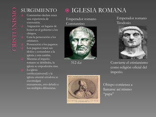 SURGIMIENTO                           IGLESIA ROMANA
   Constantino declara tener
    una experiencia de             Emperador romano           Emperador romano
    conversión.                    Constantino                Teodosio
   Asignación en lugares de
    honor en el gobierno a los
    obispos.
   Cesa la persecución a los
    cristianos.
   Persecución a los paganos.
   Los paganos traen sus
    ídolos y costumbres a la
    iglesia y esta cambia.
   Mientras el imperio
    romano se debilitaba, la           312 d.c            Convierte el cristianismo
    iglesia se empoderaba mas.                            como religión oficial del
   La iglesia
    católica(universal) y la                              imperio.
    iglesia oriental ortodoxa se
    excomulgan mutuamente,
    esto debido a sus múltiples                       Obispo comienza a
    diferencias.                                      llamarse así mismo
                                                      “papa”
 
