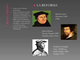    LA REFORMA
   Lutero crea la reforma
    protestante.
   Estos reformadores aunque
    diferían en algunos puntos                             Martin Lutero
    secundarios, coincidían en la                          Alemania (1483-
    suprema autoridad de la
    biblia sobre las tradiciones                           1546)
    de la iglesia y en la salvación
    por gracia , a través de la fe
    y no solo por obras.
   Guerras entre católicos y
    protestantes.
                                            Juan Calvino( Noyon,
                                            Francia 1509-
                                            Ginebra, Suiza 1564)




                                                         Huldrych Zwinglio.
                                                         Suiza. (Wildhaus,
                                                         Sankt-Gallen, 1484 -
                                                         Kappel, 1531)
 