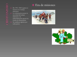    Era de misiones
   De 1790 -1900 la iglesia se
    interesa en el trabajo
    misionero.
   La colonización mostro la
    necesidad del trabajo
    misionero y la
    industrialización aporto los
    fondos de financiación
   Se establecen iglesias por
    todas partes.
 