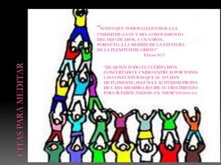 “HASTA QUE TODOS LLEGUEMOS A LA
UNIDAD DE LA FE Y DEL CONOCIMIENTO
DEL HIJO DE DIOS, A UN VARON
PERFECTO, A LA MEDIDA DE LA ESTATURA
DE LA PLENITUD DE CRISTO”
                    eEfesios 4:13

  “DE QUIEN TODO EL CUERPO, BIEN
  CONCERTADO Y UNIDO ENTRE SI POR TODAS
  LAS CONYUNTURAS QUE SE AYUDAN
  MUTUAMENTE, SEGÚN LA ACTIVIDAD PROPIA
  DE CADA MIEMBRO, RECIBE SU CRECIMIENTO
  PARA IR EDIFICANDOSE EN AMOR”EFESIOS 4:16
 