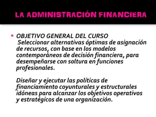 OBJETIVO GENERAL DEL CURSO Seleccionar alternativas óptimas de asignación de recursos, con base en los modelos contemporáneos de decisión financiera, para desempeñarse con soltura en funciones profesionales. Diseñar y ejecutar las políticas de financiamiento coyunturales y estructurales idóneas para alcanzar los objetivos operativos y estratégicos de una organización. 