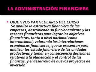 OBJETIVOS PARTICULARES DEL CURSO Se analiza la estructura financiera de las empresas, describiendo su funcionamiento y las razones financieras para lograr los objetivos financieros, tanto a nivel nacional como internacional, valorando las interrelaciones económicas financieras, que se presentan para analizar los estado financiero de las unidades productivas y tomar en consecuencia decisiones relativas a la planeación y el control de las finanzas, y el desarrollo de nuevos proyectos de inversión. 