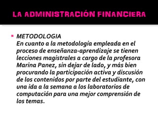 METODOLOGIA En cuanto a la metodología empleada en el proceso de enseñanza-aprendizaje se tienen lecciones magistrales a cargo de la profesora Marina Panez, sin dejar de lado, y más bien procurando la participación activa y discusión de los contenidos por parte del estudiante, con una ida a la semana a los laboratorios de computación para una mejor comprensión de los temas. 