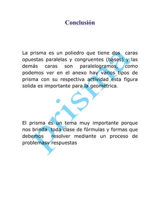 Conclusión

La prisma es un poliedro que tiene dos caras
opuestas paralelas y congruentes (bases) y las
demás caras son paralelogramos, como
podemos ver en el anexo hay varios tipos de
prisma con su respectiva actividad esta figura
solida es importante para la geométrica.

El prisma es un tema muy importante porque
nos brinda toda clase de fórmulas y formas que
debemos
resolver mediante un proceso de
problemasy respuestas

 
