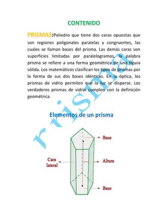 CONTENIDO
PRISMAS:Poliedro que tiene dos caras opuestas que
son regiones poligonales paralelas y congruentes, las
cuales se llaman bases del prisma. Las demás caras son
superficies limitadas por paralelogramos, la palabra
prisma se refiere a una forma geométrica de una figura
sólida. Los matemáticos clasifican los tipos de prismas por
la forma de sus dos bases idénticas. En la óptica, los
prismas de vidrio permiten que la luz se disperse. Los
verdaderos prismas de vidrio cumplen con la definición
geométrica.

Elementos de un prisma

 