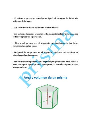 - El número de caras laterales es igual al número de lados del
polígono de la base.
- Los lados de las bases se llaman aristas básicas.
- Los lados de las caras laterales se llaman aristas laterales. Estas son
todas congruentes y paralelas.
- Altura del prisma es el segmento perpendicular a las bases
comprendido entre estas.
- Diagonal de un prisma es el segmento que une dos vértices no
situados en la misma cara.
- El nombre de un prisma se da según el polígono de la base. Así si la
base es un pentágono: prisma pentagonal, si es un hexágono: prisma
hexagonal, etc.

Área y volumen de un prisma

 