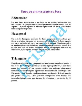 Tipos de prisma según su base
Rectangular
Las dos bases congruentes y paralelas en un prisma rectangular son
rectángulas. Un ejemplo sencillo de un prisma rectangular es una caja de
zapatos. La parte superior e inferior representan las bases y los cuatro
lados son paralelogramos.

Hexagonal
Un poliedro hexagonal contiene dos bases congruentes y paralelas que
tienen seis lados, haciendo los hexágonos. Cada lado de la base soporta
una cara, haciendo seis caras para este tipo de prisma. El prisma deriva
su nombre del tamaño de la base. Al cambiar el tipo de figura geométrica
de una base crea un prisma hexagonal nuevo. Por ejemplo, una base de
cinco lados, o pentágono, produce un prisma con cinco caras.

Triangular
Un prisma triangular está compuesto por dos bases triangulares iguales y
tres lados del rectángulo por lo que es una figura pentaedro, o con cinco
caras. La mayoría de los prismas ópticos son prismas triangulares
formados por dos triángulos equiláteros, de acuerdo con San Diego State
University. Los triángulos equiláteros tienen tres ángulos de igual tamaño
(60 grados cada uno). Otros prismas triangulares están hechos con
triángulos isósceles, con dos ángulos de 45 grados y un ángulo de 90
grados.

 