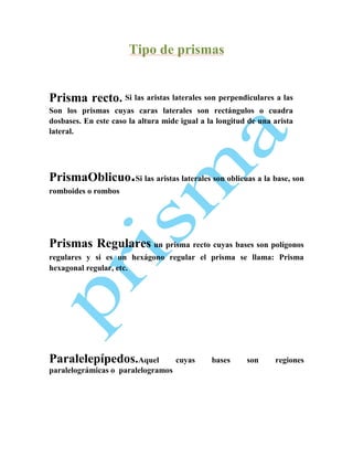 Tipo de prismas

Prisma recto. Si las aristas laterales son perpendiculares a las
Son los prismas cuyas caras laterales son rectángulos o cuadra
dosbases. En este caso la altura mide igual a la longitud de una arista
lateral.

PrismaOblicuo.Si las aristas laterales son oblicuas a la base, son
romboides o rombos

Prismas Regulares un prisma recto cuyas bases son polígonos
regulares y si es un hexágono regular el prisma se llama: Prisma
hexagonal regular, etc.

Paralelepípedos.Aquel
paralelográmicas o paralelogramos

cuyas

bases

son

regiones

 