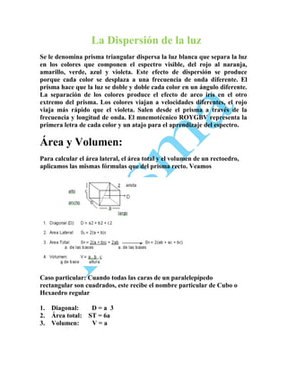 La Dispersión de la luz
Se le denomina prisma triangular dispersa la luz blanca que separa la luz
en los colores que componen el espectro visible, del rojo al naranja,
amarillo, verde, azul y violeta. Este efecto de dispersión se produce
porque cada color se desplaza a una frecuencia de onda diferente. El
prisma hace que la luz se doble y doble cada color en un ángulo diferente.
La separación de los colores produce el efecto de arco iris en el otro
extremo del prisma. Los colores viajan a velocidades diferentes, el rojo
viaja más rápido que el violeta. Salen desde el prisma a través de la
frecuencia y longitud de onda. El mnemotécnico ROYGBV representa la
primera letra de cada color y un atajo para el aprendizaje del espectro.

Área y Volumen:
Para calcular el área lateral, el área total y el volumen de un rectoedro,
aplicamos las mismas fórmulas que del prisma recto. Veamos

Caso particular: Cuando todas las caras de un paralelepípedo
rectangular son cuadrados, este recibe el nombre particular de Cubo o
Hexaedro regular
1. Diagonal:
D=a 3
2. Área total: ST = 6a
3. Volumen:
V=a

 