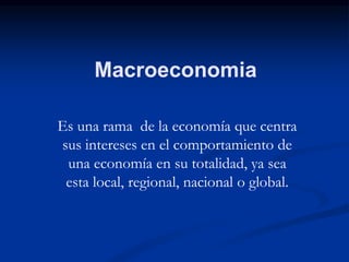 Macroeconomia
Es una rama de la economía que centra
sus intereses en el comportamiento de
una economía en su totalidad, ya sea
esta local, regional, nacional o global.
 