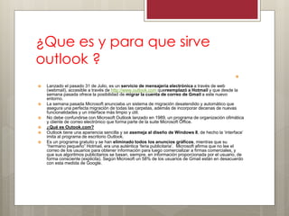 ¿Que es y para que sirve outlook ? 
 
Lanzado el pasado 31 de Julio, es un servicio de mensajería electrónica a través de web (webmail), accesible a través de http://www.outlook.com quereemplazó a Hotmail y que desde la semana pasada ofrece la posibilidad de migrar la cuenta de correo de Gmail a este nuevo entorno. 
La semana pasada Microsoft anunciaba un sistema de migración desatendido y automático que asegura una perfecta migración de todas las carpetas, además de incorporar decenas de nuevas funcionalidades y un interface más limpio y útil. 
No debe confundirse con Microsoft Outlook lanzado en 1989, un programa de organización ofimática y cliente de correo electrónico que forma parte de la suite Microsoft Office. 
¿Qué es Outook.com? 
Outlook tiene una apariencia sencilla y se asemeja al diseño de Windows 8, de hecho la „interface‟ imita al programa de escritorio Outlook. 
Es un programa gratuito y se han eliminado todos los anuncios gráficos, mientras que su “hermano pequeño” Hotmail, era una auténtica „feria publicitaria‟. Microsoft afirma que no lee el correo de los usuarios para obtener información para luego comercializar a firmas comerciales, y que sus algoritmos publicitarios se basan, siempre, en información proporcionada por el usuario, de forma consciente (explicita). Según Microsoft un 58% de los usuarios de Gmail están en desacuerdo con esta medida de Google.  