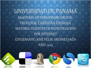 UNIVERSIDAD DE PANAMÁ
MAESTRÍA EN PERIODISMO DIGITAL
PROFESOR: CHRISTIAN ESPINOSA
MATERIA: FUENTES DE INVESTIGACIÓN
POR INTERNET
ESTUDIANTE: JOSÉ FÉLIX ARDINES JAÉN
AÑO: 2013
 