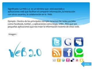 Significado: La Web 2.0 es un término que está asociado a
aplicaciones web que facilitan el compartir información, la interacción
con otros usuarios, la colaboración en la Web.
Ejemplo : Dentro de los principales ejemplo tenemos las redes sociales
como Facebook, twitter , y aplicaciones como blogs, wikis , RSS que son
pequeñas aplicaciones que nos traer la información resiente de sitios web.
Imagen :
atrás
 