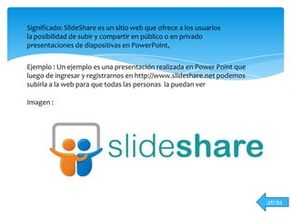 atrás
Significado: SlideShare es un sitio web que ofrece a los usuarios
la posibilidad de subir y compartir en público o en privado
presentaciones de diapositivas en PowerPoint,
Ejemplo : Un ejemplo es una presentación realizada en Power Point que
luego de ingresar y registrarnos en http://www.slideshare.net podemos
subirla a la web para que todas las personas la puedan ver
Imagen :
 