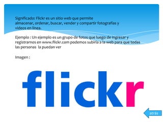 atrás
Significado: Flickr es un sitio web que permite
almacenar, ordenar, buscar, vender y compartir fotografías y
videos en línea.
Ejemplo : Un ejemplo es un grupo de fotos que luego de ingresar y
registrarnos en www.flickr.com podemos subirla a la web para que todas
las personas la puedan ver
Imagen :
 