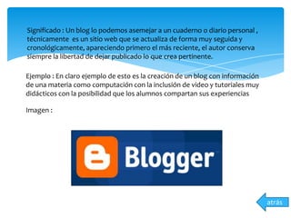 Significado : Un blog lo podemos asemejar a un cuaderno o diario personal ,
técnicamente es un sitio web que se actualiza de forma muy seguida y
cronológicamente, apareciendo primero el más reciente, el autor conserva
siempre la libertad de dejar publicado lo que crea pertinente.
Ejemplo : En claro ejemplo de esto es la creación de un blog con información
de una materia como computación con la inclusión de video y tutoriales muy
didácticos con la posibilidad que los alumnos compartan sus experiencias
Imagen :
atrás
 