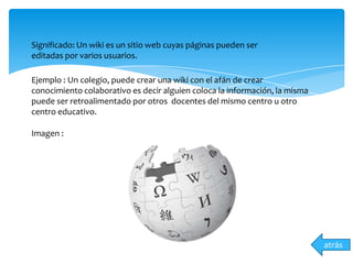 atrás
Significado: Un wiki es un sitio web cuyas páginas pueden ser
editadas por varios usuarios.
Ejemplo : Un colegio, puede crear una wiki con el afán de crear
conocimiento colaborativo es decir alguien coloca la información, la misma
puede ser retroalimentado por otros docentes del mismo centro u otro
centro educativo.
Imagen :
 