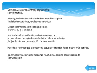 Gestión: Mejorar el control y seguimiento
administrativo.
Investigación: Manejar base de dato académicas para
análisis comparativos, evolutivos históricos.
Docencia: Información detallada de los
alumnos su desempeño.
atrás
Docencia: Información disponible con el uso de
procesadores de texto bases de datos del conocimiento
, hojas de cálculo, presentación de información
Docencia: Permite que el docente y estudiante tengan roles mucho más activos.
Docencia: Estructura de enseñanza mucho más abierta con espacios de
comunicación
 