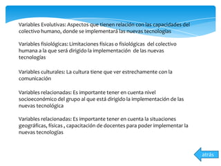 atrás
Variables Evolutivas: Aspectos que tienen relación con las capacidades del
colectivo humano, donde se implementará las nuevas tecnologías
Variables fisiológicas: Limitaciones físicas o fisiológicas del colectivo
humana a la que será dirigido la implementación de las nuevas
tecnologías
Variables culturales: La cultura tiene que ver estrechamente con la
comunicación
Variables relacionadas: Es importante tener en cuenta nivel
socioeconómico del grupo al que está dirigido la implementación de las
nuevas tecnológica
Variables relacionadas: Es importante tener en cuenta la situaciones
geográficas, físicas , capacitación de docentes para poder implementar la
nuevas tecnologías
 