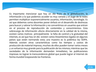 Es importante mencionar que hoy en día fruto de la globalización, la
información a la que podemos acceder es muy variada y el auge de la redes
permiten multiplicar exponencialmente usuarios, información, tecnología. Es
así que debemos como docentes poner énfasis en el desarrollo de destrezas
para buscar y valorar la información y no convertirnos en usuarios que entran
en el proceso de reproducción de contenidos y conocimientos. Esta
sobrecarga de información afecta directamente en la calidad de la misma,
existen varios motivos principalmente la falta de control y la gratuidad del
internet, es así que hoy en día existen varios lineamientos legales en algunos
países que están normando esto; una muestra es la polémica ley SOPA.
Además existen otras características como los tiempos y costos de
producción de material impreso, muchos de ellos pueden tomar varios meses
y un esfuerzo muy grande para la publicación de los mismos; mientras que las
sociedades de la información demandan inmediatez, las publicaciones
impresas no logran la transcendencia global que puede lograr el internet de
forma mundial traspasando las fronteras.
atrás
 