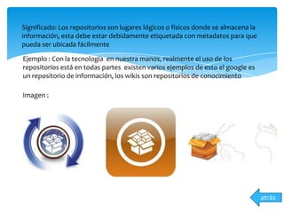 Significado: Los repositorios son lugares lógicos o físicos donde se almacena la
información, esta debe estar debidamente etiquetada con metadatos para que
pueda ser ubicada fácilmente
Ejemplo : Con la tecnología en nuestra manos, realmente el uso de los
repositorios está en todas partes existen varios ejemplos de esto el google es
un repositorio de información, los wikis son repositorios de conocimiento
Imagen :
atrás
 