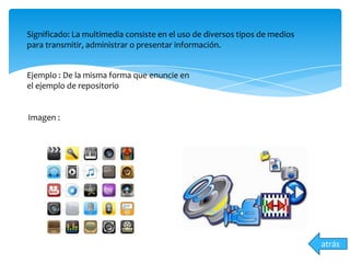 Significado: La multimedia consiste en el uso de diversos tipos de medios
para transmitir, administrar o presentar información.
Ejemplo : De la misma forma que enuncie en
el ejemplo de repositorio
Imagen :
atrás
 
