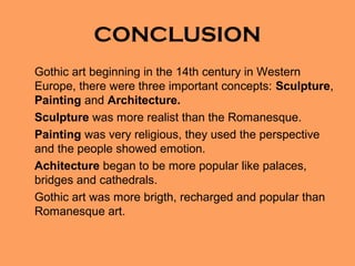 CONCLUSION
Gothic art beginning in the 14th century in Western
Europe, there were three important concepts: Sculpture,
Painting and Architecture.
Sculpture was more realist than the Romanesque.
Painting was very religious, they used the perspective
and the people showed emotion.
Achitecture began to be more popular like palaces,
bridges and cathedrals.
Gothic art was more brigth, recharged and popular than
Romanesque art.
 