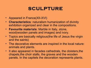 SCULPTURE
• Appeared in France(XII-XVI)
• Characteristics: naturalism humanization of divinity
  exhibition organized and clear in the compositions.
• Favourite materials: Marble in Italy, stone,
  wood(wooden panels and images) and ivory.
• Topics are basically religious(the life of Jesus the virgin
  and the saints)
• The decorative elements are inspired in the local nature:
  animals and plants.
• It also appeared in facades cathedrals, the cloisters,the
  chapels,the choir stalls, the graves and the wooden
  panels. In the capitels the decoration represents plants.
 