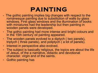 PAINTING
- The gothic painting implies big changes with respect to the
  romanesque painting due to substitution of walls by glass
  windows. First glass windows and the illumination of books
  with miniatures had the leadership but then painting in
  wooden panels were developed.
- The gothic painting had more intense and bright colours and
  in the 15th century oil painting appeared.
- The wooden panels evolved to a diptych ( two panels),
  triptych ( three panels), and poliptych ( a lot of panels).
- Interest in perspective also evolved.
- The subject is basically religious, the topics are about the life
  of Jesus, of the a narrative, didactic and devotional
  character. virgin and of the saints.
- Gothic painting has
 