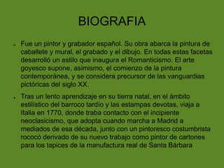 BIOGRAFIA
●

●

Fue un pintor y grabador español. Su obra abarca la pintura de
caballete y mural, el grabado y el dibujo. En todas estas facetas
desarrolló un estilo que inaugura el Romanticismo. El arte
goyesco supone, asimismo, el comienzo de la pintura
contemporánea, y se considera precursor de las vanguardias
pictóricas del siglo XX.
Tras un lento aprendizaje en su tierra natal, en el ámbito
estilístico del barroco tardío y las estampas devotas, viaja a
Italia en 1770, donde traba contacto con el incipiente
neoclasicismo, que adopta cuando marcha a Madrid a
mediados de esa década, junto con un pintoresco costumbrista
rococó derivado de su nuevo trabajo como pintor de cartones
para los tapices de la manufactura real de Santa Bárbara

 