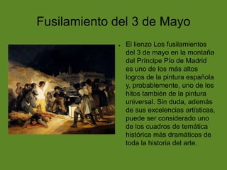 Fusilamiento del 3 de Mayo
●

El lienzo Los fusilamientos
del 3 de mayo en la montaña
del Príncipe Pío de Madrid
es uno de los más altos
logros de la pintura española
y, probablemente, uno de los
hitos también de la pintura
universal. Sin duda, además
de sus excelencias artísticas,
puede ser considerado uno
de los cuadros de temática
histórica más dramáticos de
toda la historia del arte.

 