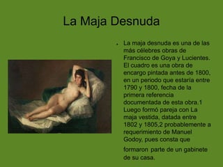 La Maja Desnuda
●

La maja desnuda es una de las
más célebres obras de
Francisco de Goya y Lucientes.
El cuadro es una obra de
encargo pintada antes de 1800,
en un periodo que estaría entre
1790 y 1800, fecha de la
primera referencia
documentada de esta obra.1
Luego formó pareja con La
maja vestida, datada entre
1802 y 1805,2 probablemente a
requerimiento de Manuel
Godoy, pues consta que
formaron parte de un gabinete
de su casa.

 