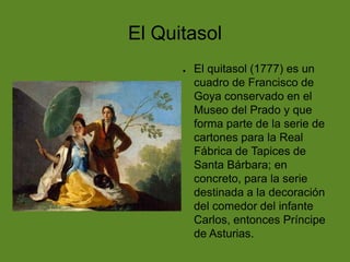 El Quitasol
●

El quitasol (1777) es un
cuadro de Francisco de
Goya conservado en el
Museo del Prado y que
forma parte de la serie de
cartones para la Real
Fábrica de Tapices de
Santa Bárbara; en
concreto, para la serie
destinada a la decoración
del comedor del infante
Carlos, entonces Príncipe
de Asturias.

 