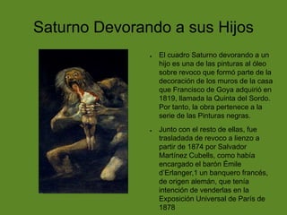 Saturno Devorando a sus Hijos
●

●

El cuadro Saturno devorando a un
hijo es una de las pinturas al óleo
sobre revoco que formó parte de la
decoración de los muros de la casa
que Francisco de Goya adquirió en
1819, llamada la Quinta del Sordo.
Por tanto, la obra pertenece a la
serie de las Pinturas negras.
Junto con el resto de ellas, fue
trasladada de revoco a lienzo a
partir de 1874 por Salvador
Martínez Cubells, como había
encargado el barón Émile
d’Erlanger,1 un banquero francés,
de origen alemán, que tenía
intención de venderlas en la
Exposición Universal de París de
1878

 